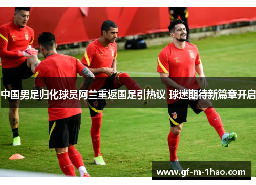 中国男足归化球员阿兰重返国足引热议 球迷期待新篇章开启